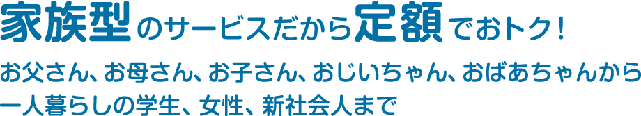 家族型のサービスだから定額でおトク！お父さん、お母さん、お子さん、おじいちゃん、おばあちゃんから一人暮らしの学生、女性、新社会人まで